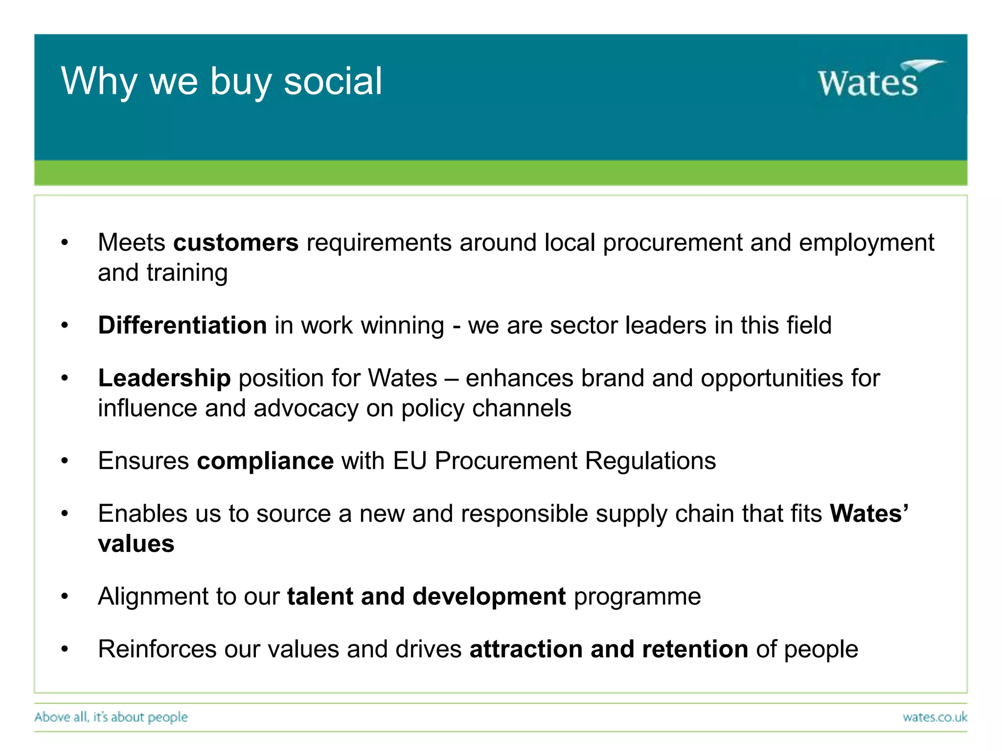 Why we buy social
• Meets customers requirements around local procurement and employment
and training
• Differentiation in work winning - we are sector leaders in this field
• Leadership position for Wates – enhances brand and opportunities for
influence and advocacy on policy channels
• Ensures compliance with EU Procurement Regulations
• Enables us to source a new and responsible supply chain that fits Wates’
values
• Alignment to our talent and development programme
• Reinforces our values and drives attraction and retention of people
 