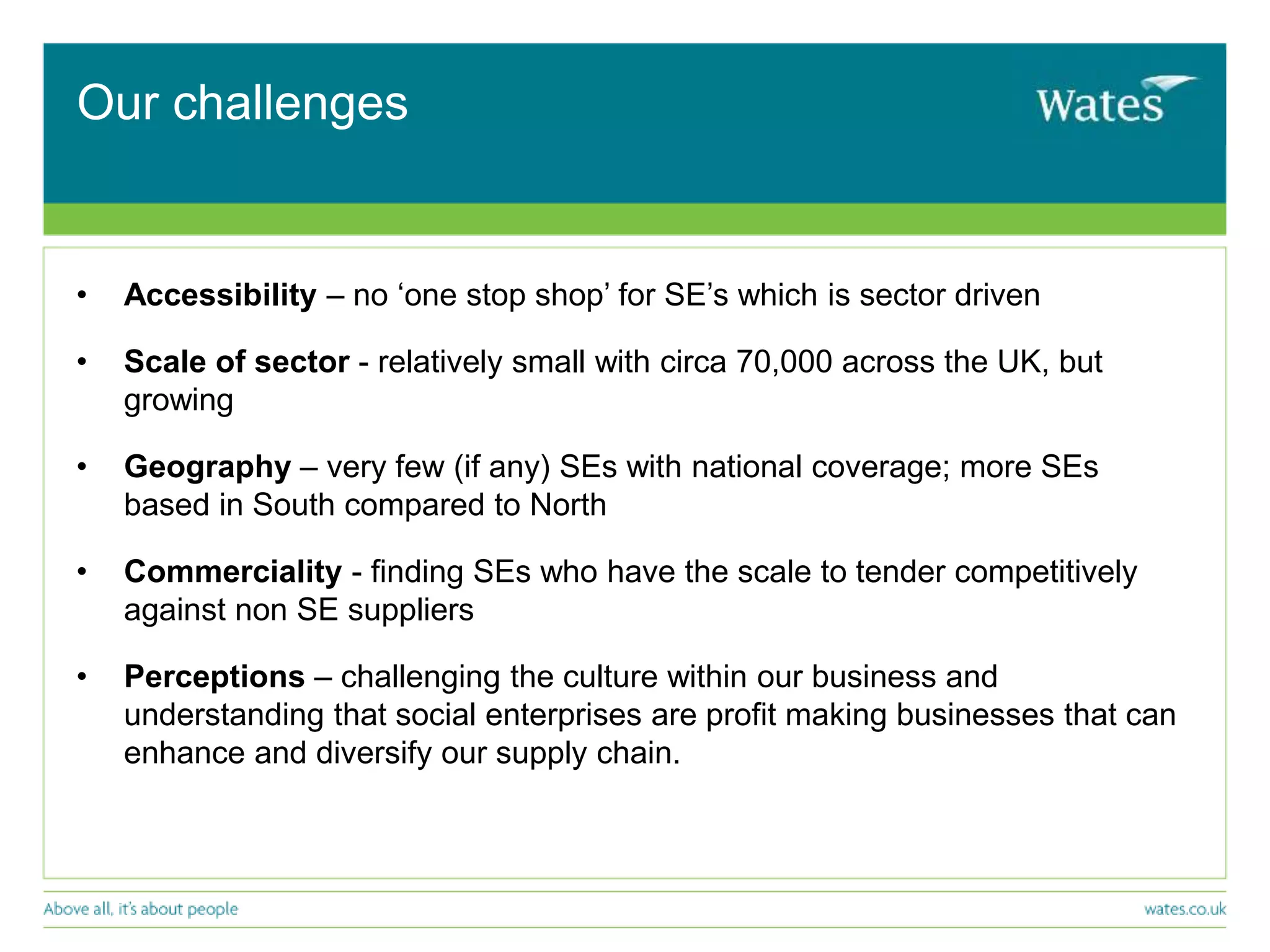 Our challenges
• Accessibility – no ‘one stop shop’ for SE’s which is sector driven
• Scale of sector - relatively small with circa 70,000 across the UK, but
growing
• Geography – very few (if any) SEs with national coverage; more SEs
based in South compared to North
• Commerciality - finding SEs who have the scale to tender competitively
against non SE suppliers
• Perceptions – challenging the culture within our business and
understanding that social enterprises are profit making businesses that can
enhance and diversify our supply chain.
 