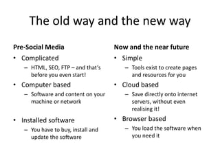 The old way and the new way 
Pre-Social Media 
• Complicated 
– HTML, SEO, FTP – and that’s 
before you even start! 
• Computer based 
– Software and content on your 
machine or network 
• Installed software 
– You have to buy, install and 
update the software 
Now and the near future 
• Simple 
– Tools exist to create pages 
and resources for you 
• Cloud based 
– Save directly onto internet 
servers, without even 
realising it! 
• Browser based 
– You load the software when 
you need it 
 