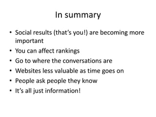 In summary 
• Social results (that’s you!) are becoming more 
important 
• You can affect rankings 
• Go to where the conversations are 
• Websites less valuable as time goes on 
• People ask people they know 
• It’s all just information! 
 