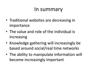 In summary 
• Traditional websites are decreasing in 
importance 
• The value and role of the individual is 
increasing 
• Knowledge gathering will increasingly be 
based around social/real time networks 
• The ability to manipulate information will 
become increasingly important 
 