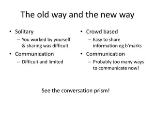 The old way and the new way 
• Solitary 
– You worked by yourself 
& sharing was difficult 
• Communication 
– Difficult and limited 
• Crowd based 
– Easy to share 
information eg b’marks 
• Communication 
– Probably too many ways 
to communicate now! 
See the conversation prism! 
 