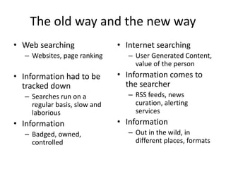 The old way and the new way 
• Web searching 
– Websites, page ranking 
• Information had to be 
tracked down 
– Searches run on a 
regular basis, slow and 
laborious 
• Information 
– Badged, owned, 
controlled 
• Internet searching 
– User Generated Content, 
value of the person 
• Information comes to 
the searcher 
– RSS feeds, news 
curation, alerting 
services 
• Information 
– Out in the wild, in 
different places, formats 
 