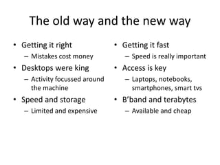 The old way and the new way 
• Getting it right 
– Mistakes cost money 
• Desktops were king 
– Activity focussed around 
the machine 
• Speed and storage 
– Limited and expensive 
• Getting it fast 
– Speed is really important 
• Access is key 
– Laptops, notebooks, 
smartphones, smart tvs 
• B’band and terabytes 
– Available and cheap 
 
