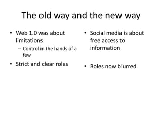 The old way and the new way 
• Web 1.0 was about 
limitations 
– Control in the hands of a 
few 
• Strict and clear roles 
• Social media is about 
free access to 
information 
• Roles now blurred 
 