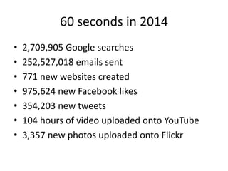 60 seconds in 2014 
• 2,709,905 Google searches 
• 252,527,018 emails sent 
• 771 new websites created 
• 975,624 new Facebook likes 
• 354,203 new tweets 
• 104 hours of video uploaded onto YouTube 
• 3,357 new photos uploaded onto Flickr 
 