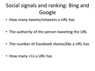 Social signals and ranking: Bing and 
Google 
• How many tweets/retweets a URL has 
• The authority of the person tweeting the URL 
• The number of Facebook shares/like a URL has 
• How many +1s a URL has 
 