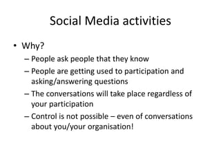 Social Media activities 
• Why? 
– People ask people that they know 
– People are getting used to participation and 
asking/answering questions 
– The conversations will take place regardless of 
your participation 
– Control is not possible – even of conversations 
about you/your organisation! 
 