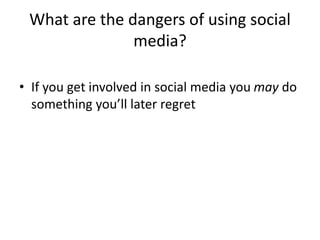 What are the dangers of using social 
media? 
• If you get involved in social media you may do 
something you’ll later regret 
 