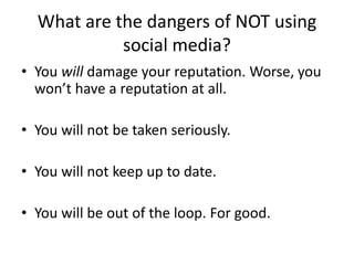 What are the dangers of NOT using 
social media? 
• You will damage your reputation. Worse, you 
won’t have a reputation at all. 
• You will not be taken seriously. 
• You will not keep up to date. 
• You will be out of the loop. For good. 
 