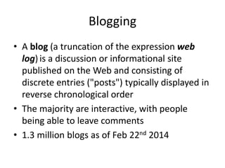 Blogging 
• A blog (a truncation of the expression web 
log) is a discussion or informational site 
published on the Web and consisting of 
discrete entries ("posts") typically displayed in 
reverse chronological order 
• The majority are interactive, with people 
being able to leave comments 
• 1.3 million blogs as of Feb 22nd 2014 
 