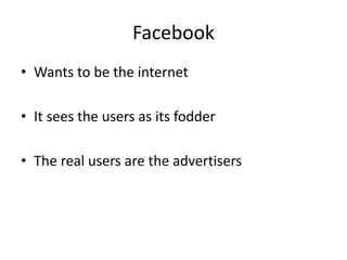 Facebook 
• Wants to be the internet 
• It sees the users as its fodder 
• The real users are the advertisers 
 