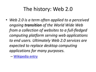 The history: Web 2.0 
• Web 2.0 is a term often applied to a perceived 
ongoing transition of the World Wide Web 
from a collection of websites to a full-fledged 
computing platform serving web applications 
to end users. Ultimately Web 2.0 services are 
expected to replace desktop computing 
applications for many purposes. 
– Wikipedia entry 
 