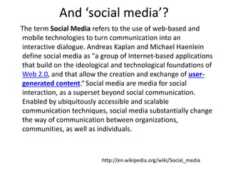 And ‘social media’? 
The term Social Media refers to the use of web-based and 
mobile technologies to turn communication into an 
interactive dialogue. Andreas Kaplan and Michael Haenlein 
define social media as "a group of Internet-based applications 
that build on the ideological and technological foundations of 
Web 2.0, and that allow the creation and exchange of user-generated 
content.“ Social media are media for social 
interaction, as a superset beyond social communication. 
Enabled by ubiquitously accessible and scalable 
communication techniques, social media substantially change 
the way of communication between organizations, 
communities, as well as individuals. 
http://en.wikipedia.org/wiki/Social_media 
 