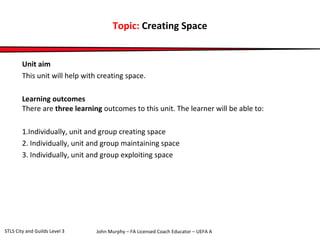 Topic: Creating Space 
Unit aim 
This unit will help with creating space. 
Learning outcomes 
There are three learning outcomes to this unit. The learner will be able to: 
1.Individually, unit and group creating space 
2. Individually, unit and group maintaining space 
3. Individually, unit and group exploiting space 
John Murphy – FA Licensed Coach STLS City and Guilds Level 3 Educator – UEFA A 
 