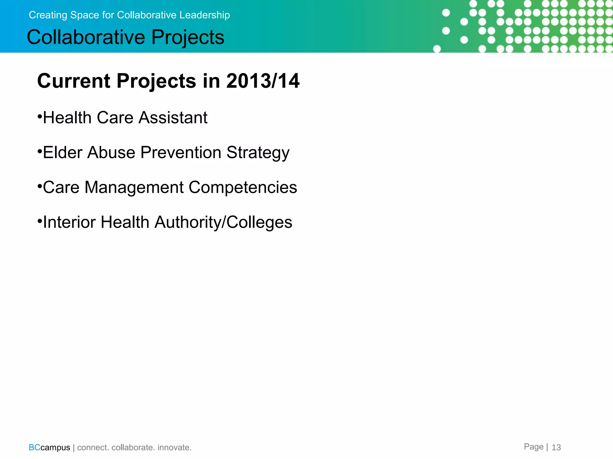 Creating Space for Collaborative Leadership

Collaborative Projects
Current Projects in 2013/14
&bull;Health Care Assistant
&bull;Elder Abuse Prevention Strategy
&bull;Care Management Competencies
&bull;Interior Health Authority/Colleges

BCcampus | connect. collaborate. innovate.

Page | 13

 