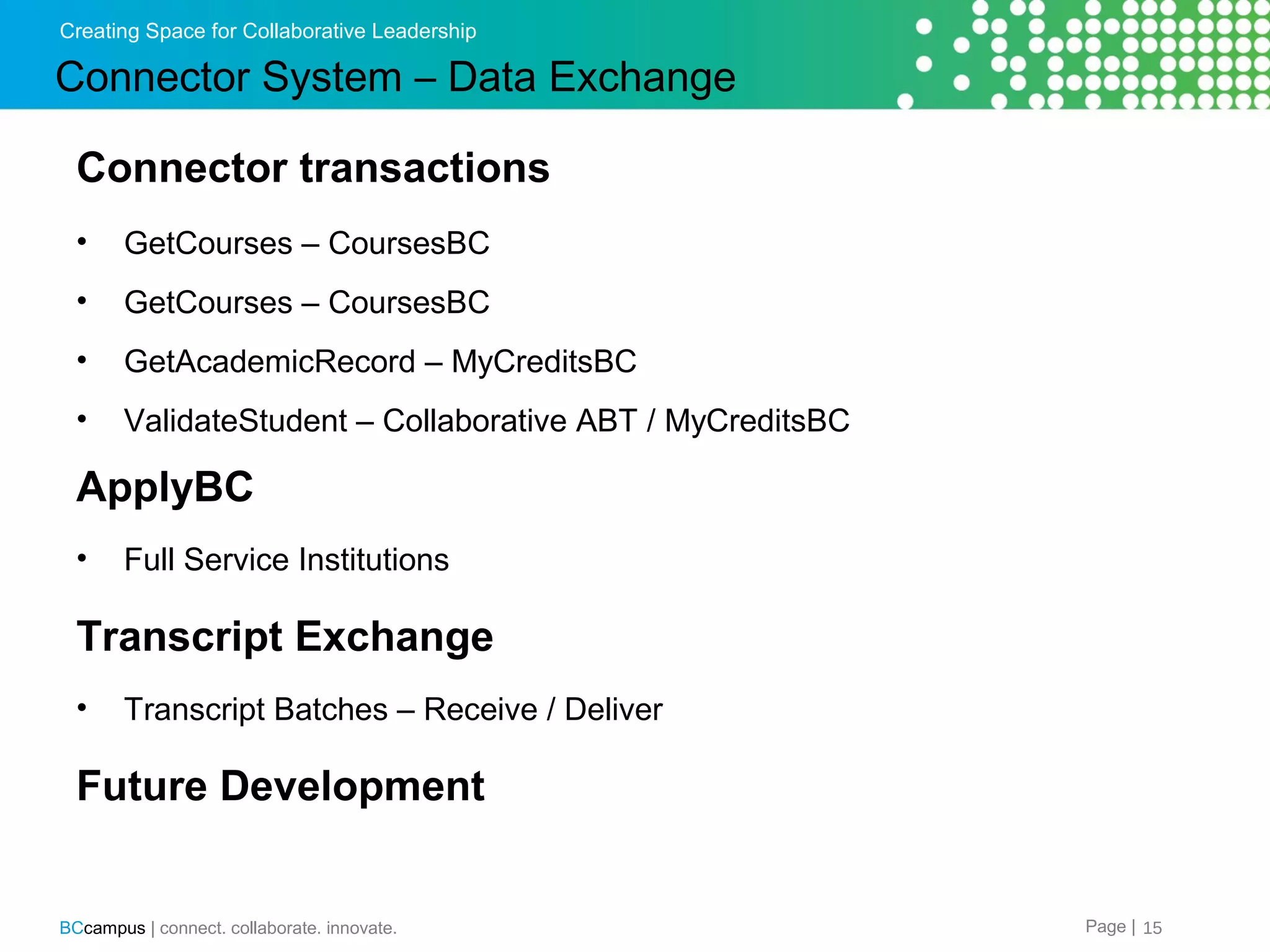 Creating Space for Collaborative Leadership

Connector System &ndash; Data Exchange
Connector transactions
&bull;

GetCourses &ndash; CoursesBC

&bull;

GetCourses &ndash; CoursesBC

&bull;

GetAcademicRecord &ndash; MyCreditsBC

&bull;

ValidateStudent &ndash; Collaborative ABT / MyCreditsBC

ApplyBC
&bull;

Full Service Institutions

Transcript Exchange
&bull;

Transcript Batches &ndash; Receive / Deliver

Future Development

BCcampus | connect. collaborate. innovate.

Page | 15

 