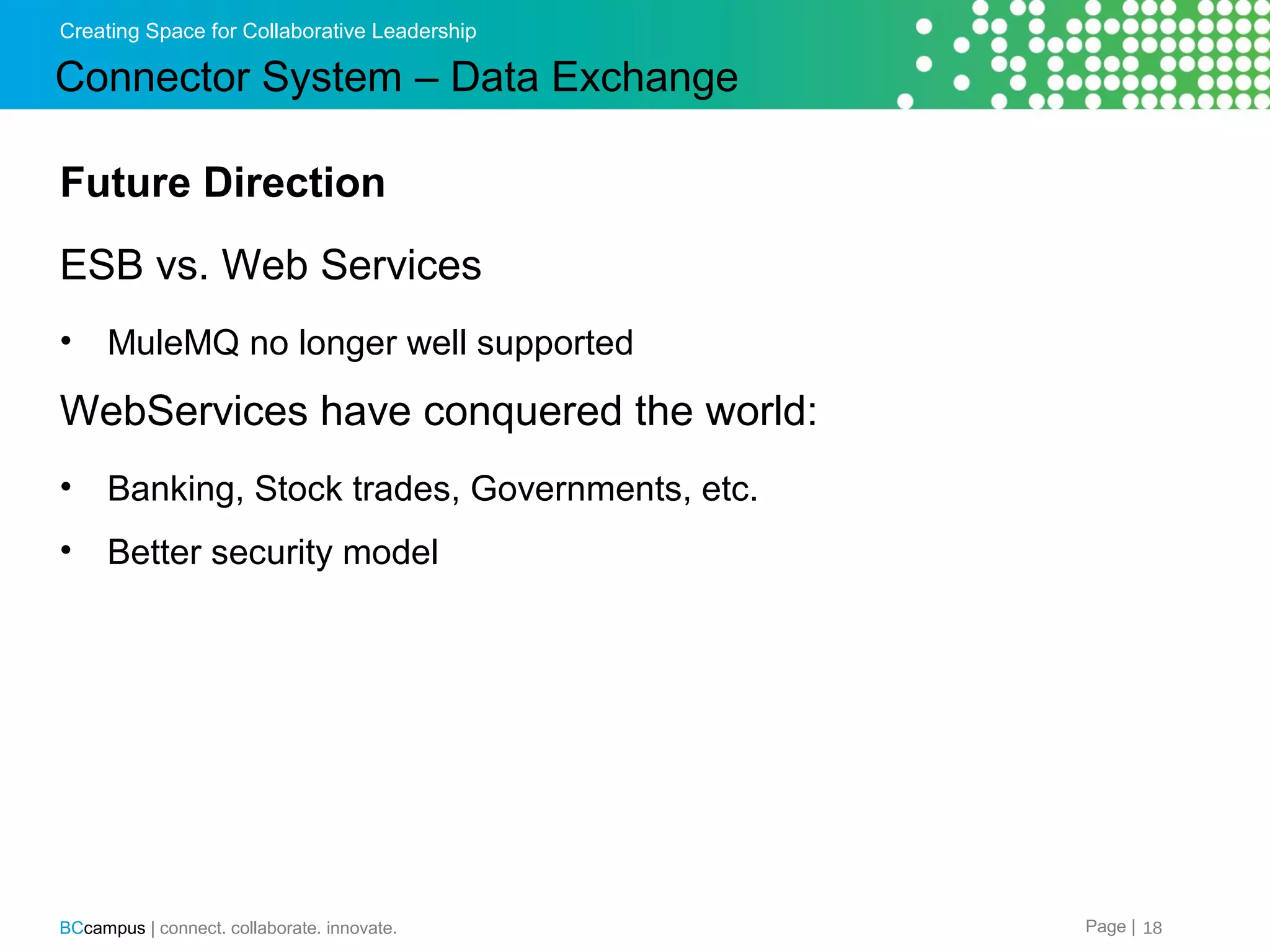 Creating Space for Collaborative Leadership

Connector System &ndash; Data Exchange
Future Direction
ESB vs. Web Services
&bull;

MuleMQ no longer well supported

WebServices have conquered the world:
&bull;

Banking, Stock trades, Governments, etc.

&bull;

Better security model

BCcampus | connect. collaborate. innovate.

Page | 18

 