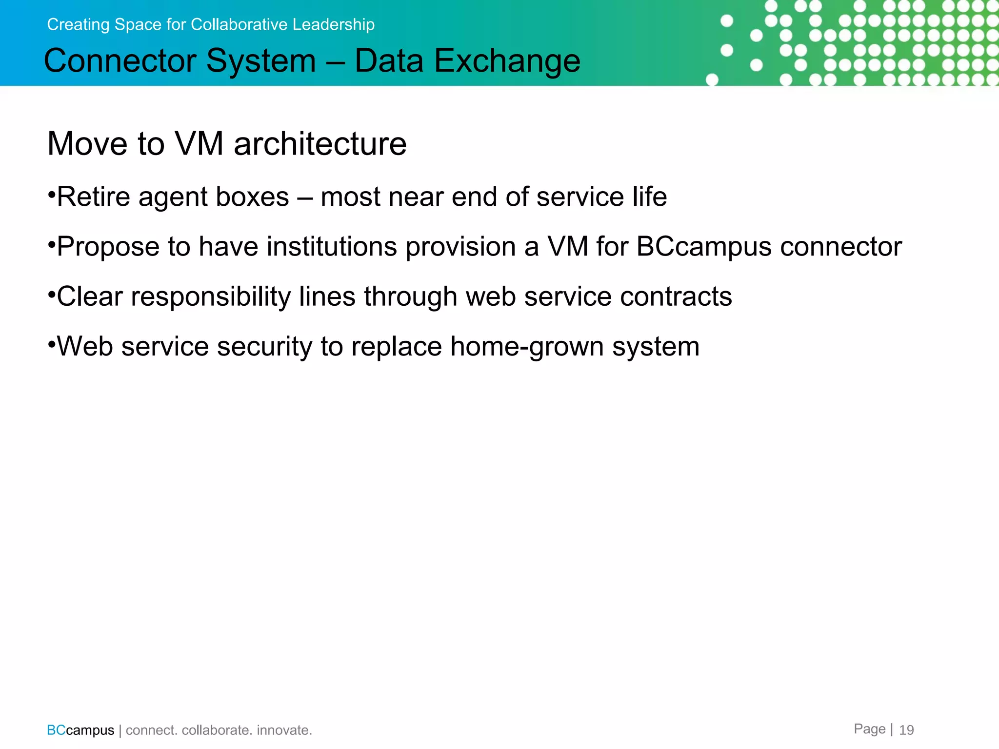 Creating Space for Collaborative Leadership

Connector System &ndash; Data Exchange
Move to VM architecture
&bull;Retire agent boxes &ndash; most near end of service life
&bull;Propose to have institutions provision a VM for BCcampus connector
&bull;Clear responsibility lines through web service contracts
&bull;Web service security to replace home-grown system

BCcampus | connect. collaborate. innovate.

Page | 19

 