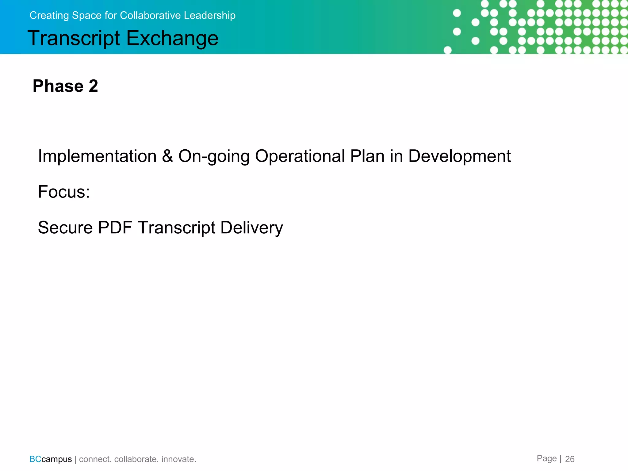 Creating Space for Collaborative Leadership

Transcript Exchange
Phase 2

Implementation & On-going Operational Plan in Development
Focus:
Secure PDF Transcript Delivery

BCcampus | connect. collaborate. innovate.

Page | 26

 