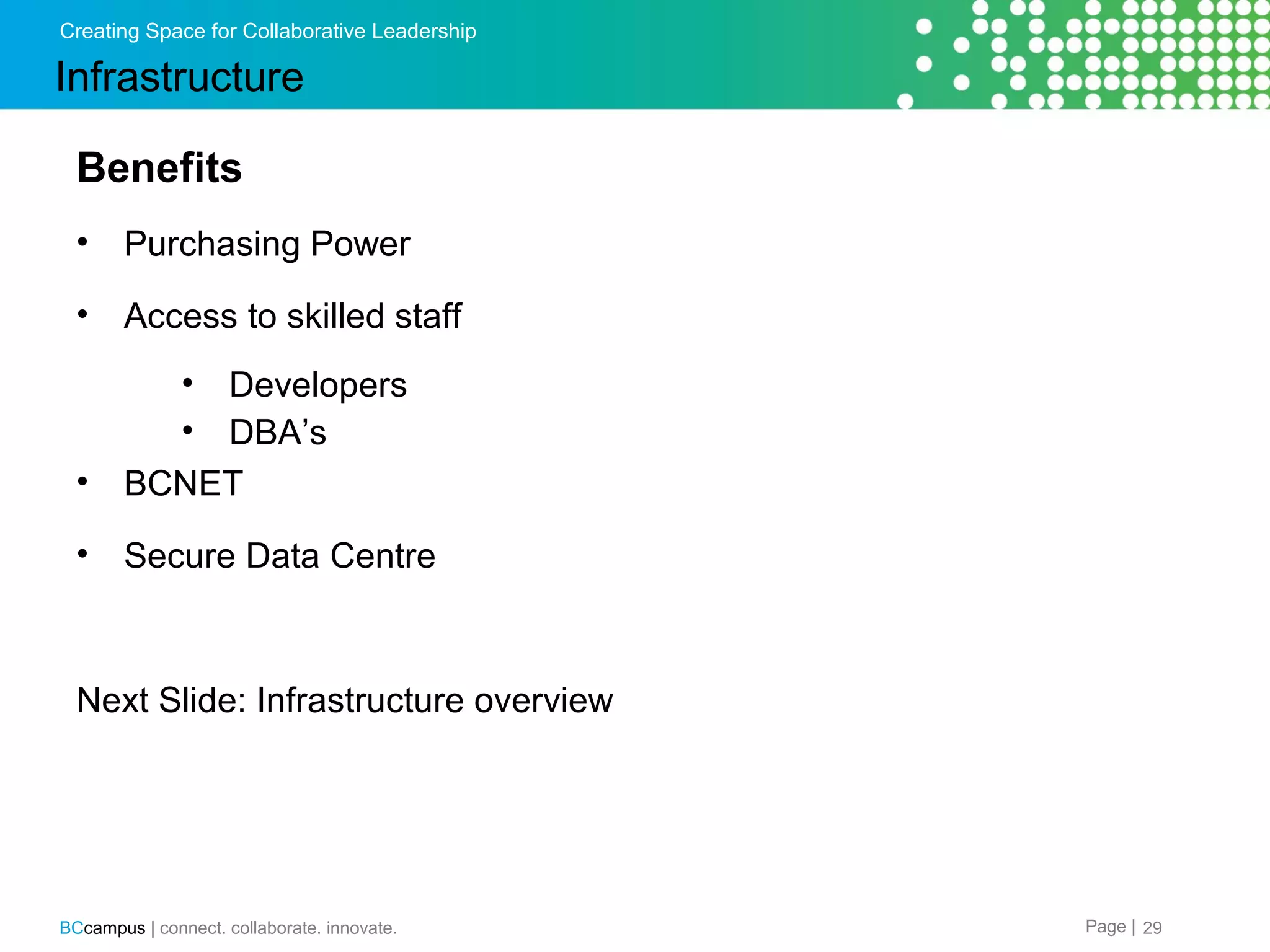 Creating Space for Collaborative Leadership

Infrastructure
Benefits
&bull;

Purchasing Power

&bull;

Access to skilled staff
&bull;
&bull;

&bull;

Developers
DBA&rsquo;s
BCNET

&bull;

Secure Data Centre

Next Slide: Infrastructure overview

BCcampus | connect. collaborate. innovate.

Page | 29

 