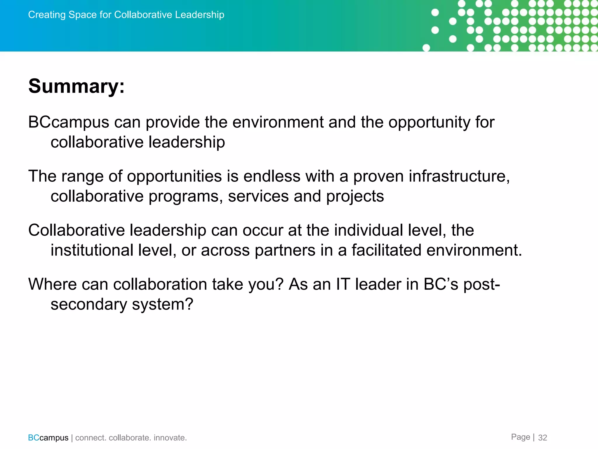 Creating Space for Collaborative Leadership

Summary:
BCcampus can provide the environment and the opportunity for
collaborative leadership
The range of opportunities is endless with a proven infrastructure,
collaborative programs, services and projects
Collaborative leadership can occur at the individual level, the
institutional level, or across partners in a facilitated environment.
Where can collaboration take you? As an IT leader in BC&rsquo;s postsecondary system?

BCcampus | connect. collaborate. innovate.

Page | 32

 