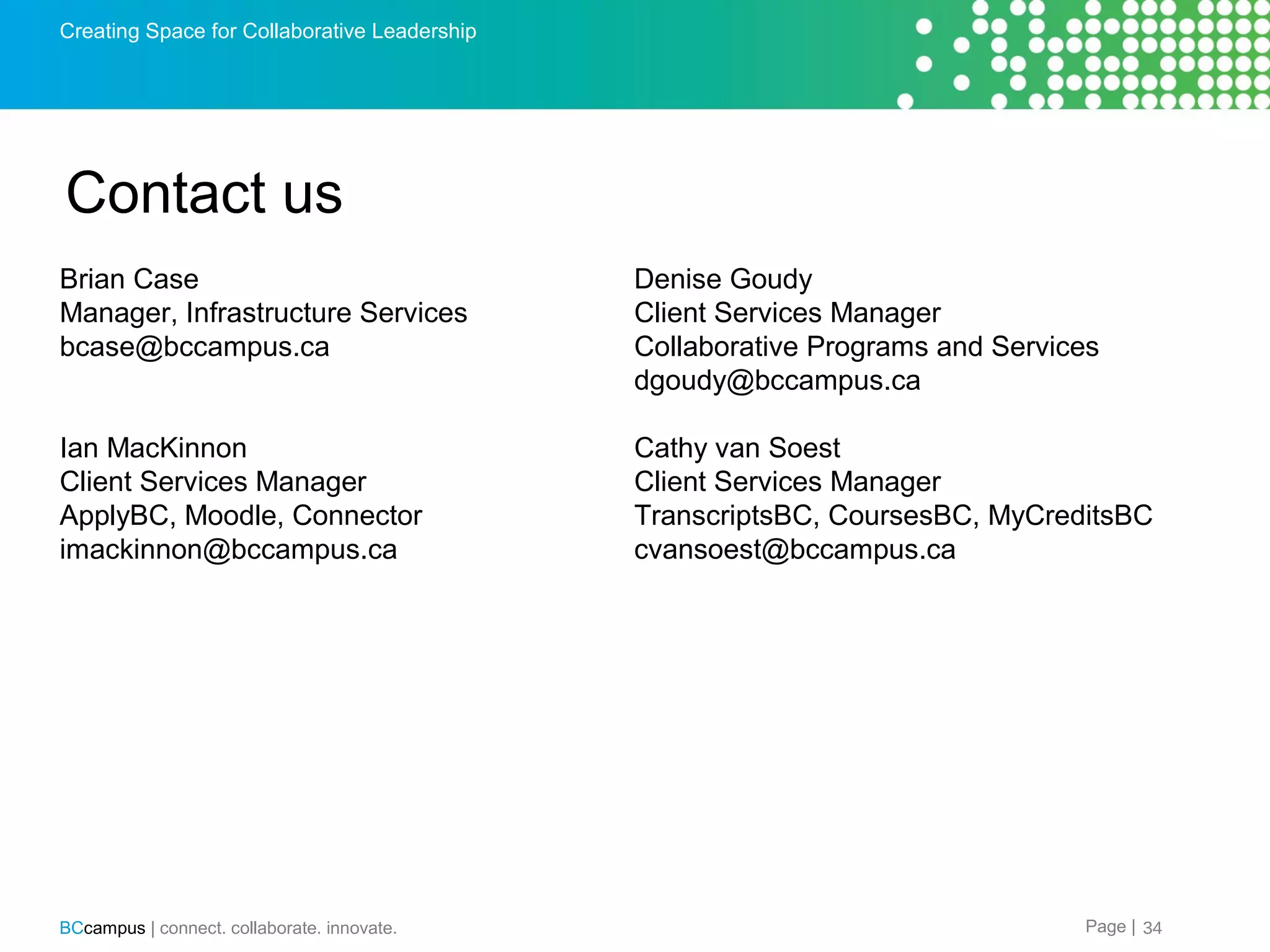 Creating Space for Collaborative Leadership

Contact us
Brian Case
Manager, Infrastructure Services
bcase@bccampus.ca

Denise Goudy
Client Services Manager
Collaborative Programs and Services
dgoudy@bccampus.ca

Ian MacKinnon
Client Services Manager
ApplyBC, Moodle, Connector
imackinnon@bccampus.ca

Cathy van Soest
Client Services Manager
TranscriptsBC, CoursesBC, MyCreditsBC
cvansoest@bccampus.ca

BCcampus | connect. collaborate. innovate.

Page | 34

 