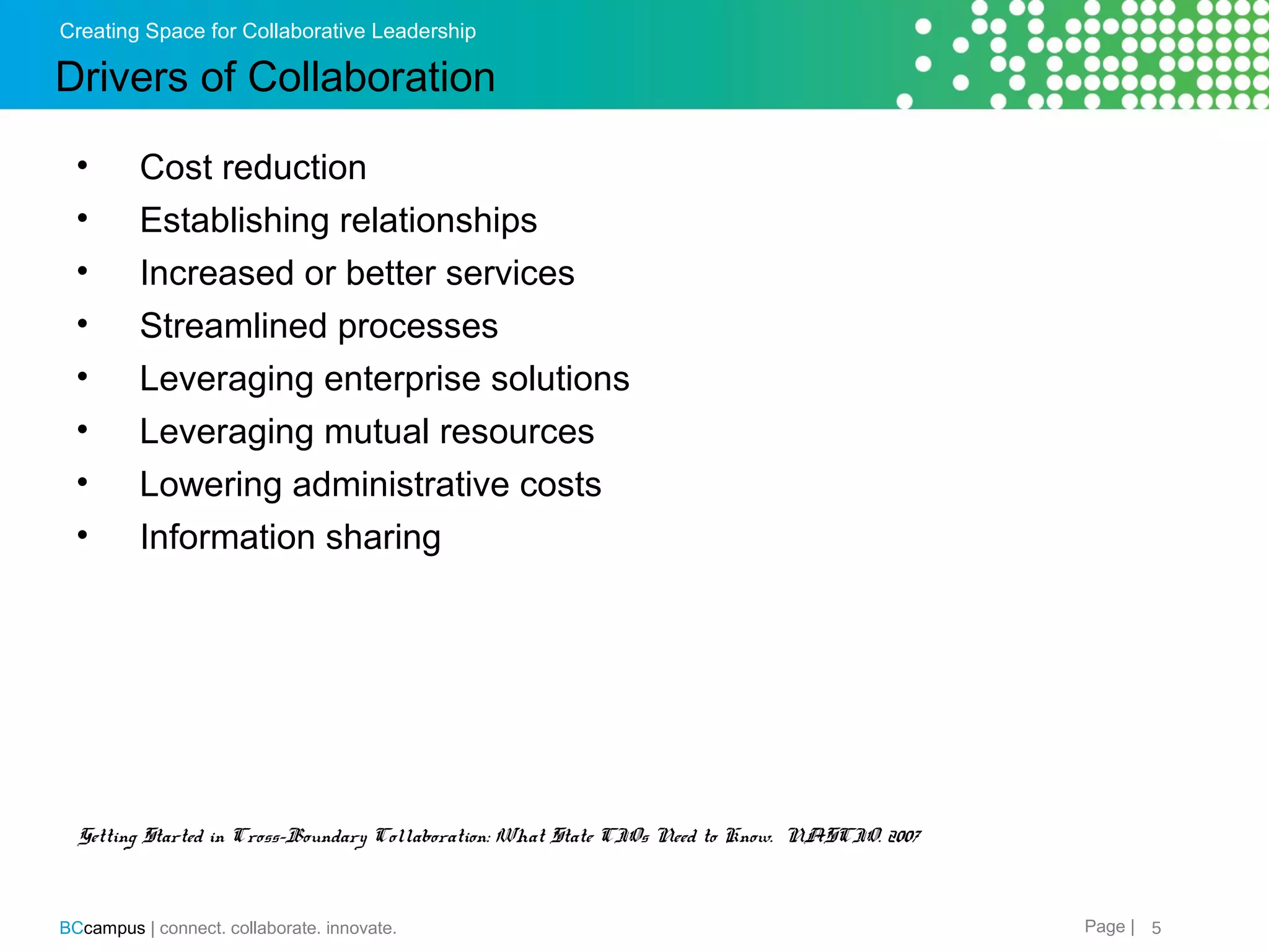 Creating Space for Collaborative Leadership

Drivers of Collaboration
&bull;
&bull;
&bull;
&bull;
&bull;
&bull;
&bull;
&bull;

Cost reduction
Establishing relationships
Increased or better services
Streamlined processes
Leveraging enterprise solutions
Leveraging mutual resources
Lowering administrative costs
Information sharing

Getting Started in Cross-Boundary Collaboration: What State CIOs Need to Know. NASCIO. 2007

BCcampus | connect. collaborate. innovate.

Page | 5

 