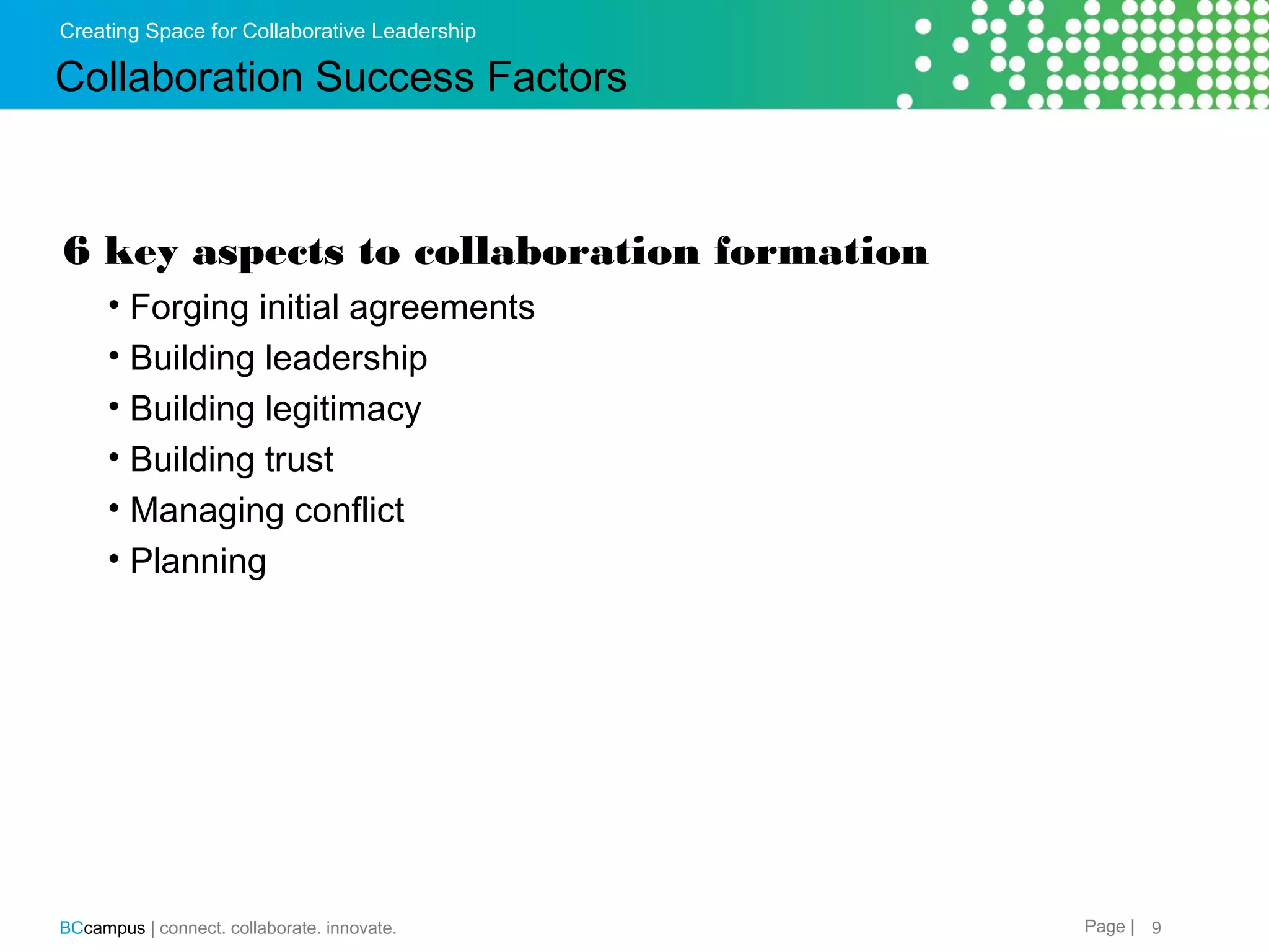 Creating Space for Collaborative Leadership

Collaboration Success Factors

6 key aspects to collaboration formation
&bull; Forging initial agreements
&bull; Building leadership
&bull; Building legitimacy
&bull; Building trust
&bull; Managing conflict
&bull; Planning&nbsp;

BCcampus | connect. collaborate. innovate.

Page | 9

 
