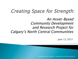 June 13, 2013
Creating Space for Strength - Eaton International Consulting Inc.
An Asset-Based
Community Development
and Research Project for
Calgary’s North Central Communities
 