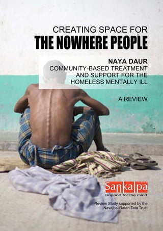 CREATING SPACE FOR
THE NOWHERE PEOPLE
                    NAYA DAUR
  COMMUNITY-BASED TREATMENT
        AND SUPPORT FOR THE
      HOMELESS MENTALLY ILL

                          A REVIEW




                   Support for the mind


             Review Study supported by the
                  Navajbai Ratan Tata Trust
 