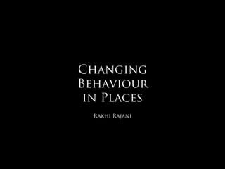 Changing
Behaviour
 in Places
  Rakhi Rajani
 