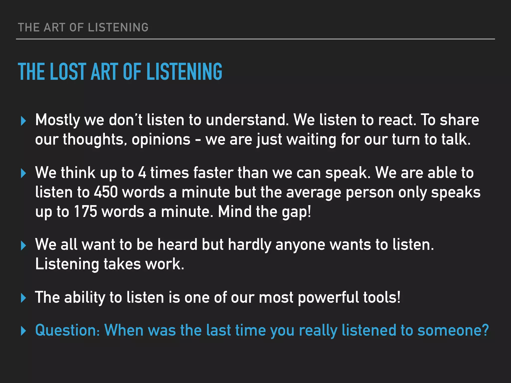 THE ART OF LISTENING
THE LOST ART OF LISTENING
▸ Mostly we don’t listen to understand. We listen to react. To share
our thoughts, opinions - we are just waiting for our turn to talk.
▸ We think up to 4 times faster than we can speak. We are able to
listen to 450 words a minute but the average person only speaks
up to 175 words a minute. Mind the gap!
▸ We all want to be heard but hardly anyone wants to listen.
Listening takes work.
▸ The ability to listen is one of our most powerful tools!
▸ Question: When was the last time you really listened to someone?
 