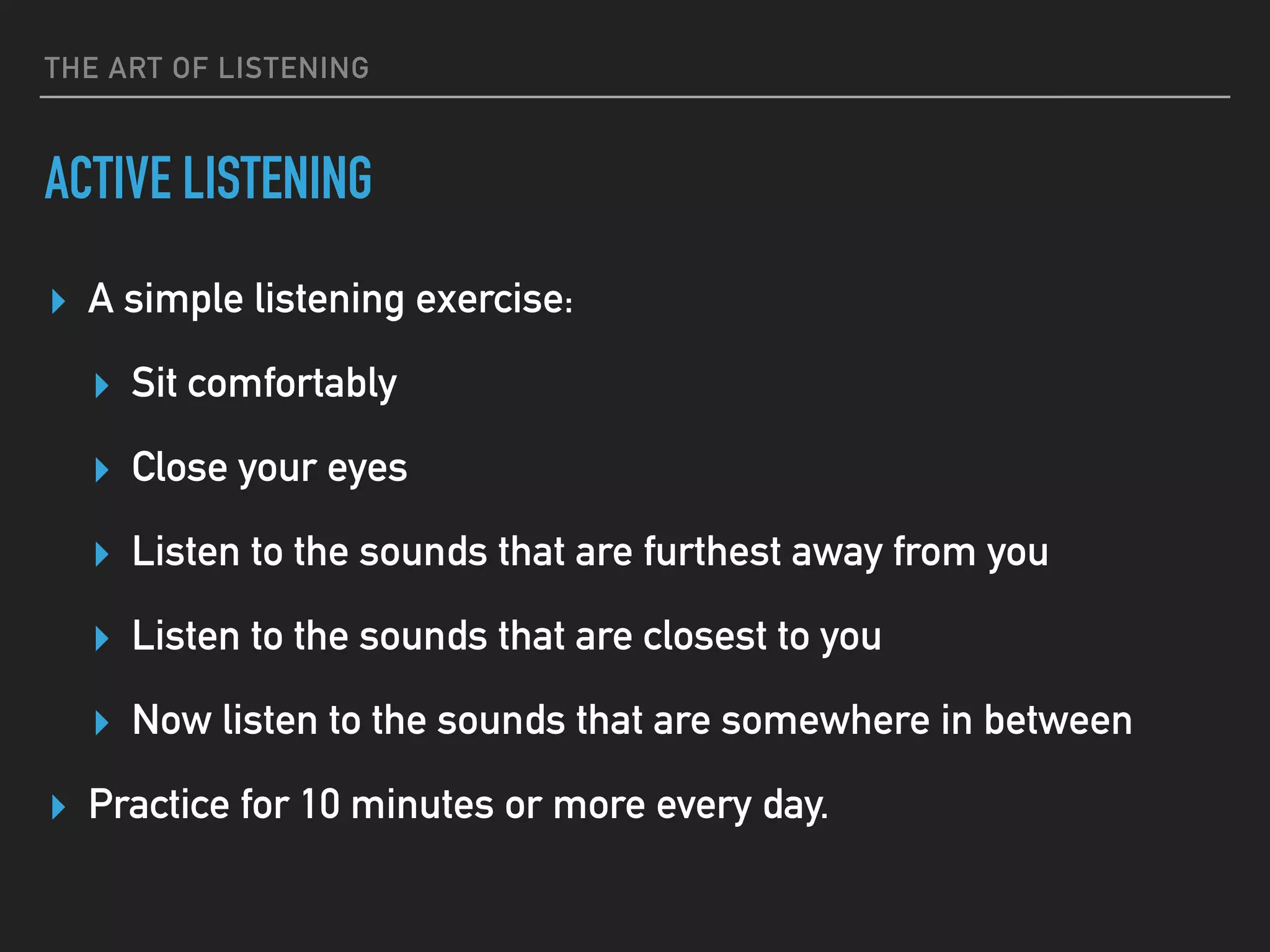 THE ART OF LISTENING
ACTIVE LISTENING
▸ A simple listening exercise:
▸ Sit comfortably
▸ Close your eyes
▸ Listen to the sounds that are furthest away from you
▸ Listen to the sounds that are closest to you
▸ Now listen to the sounds that are somewhere in between
▸ Practice for 10 minutes or more every day.
 