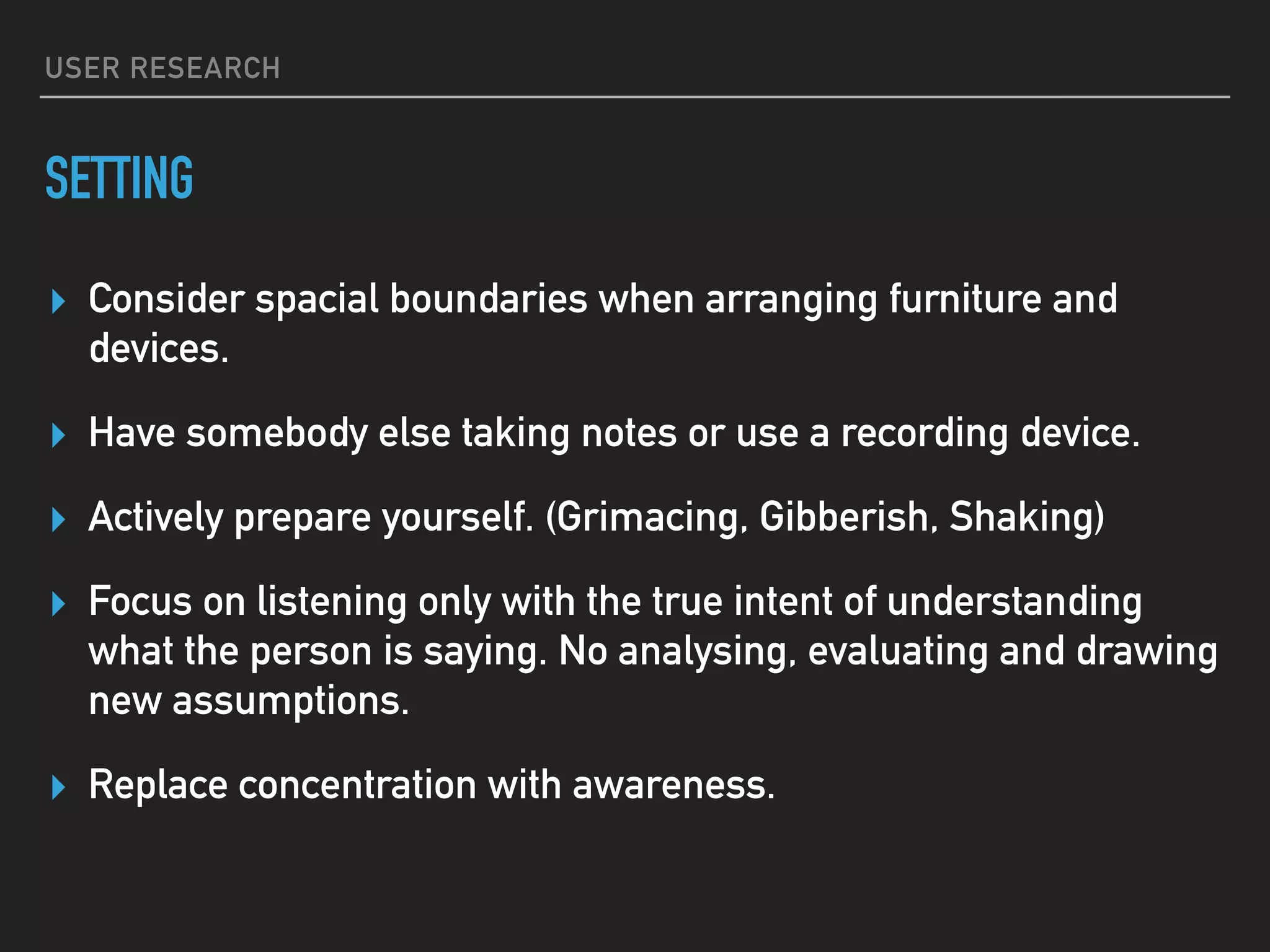 USER RESEARCH
SETTING
▸ Consider spacial boundaries when arranging furniture and
devices.
▸ Have somebody else taking notes or use a recording device.
▸ Actively prepare yourself. (Grimacing, Gibberish, Shaking)
▸ Focus on listening only with the true intent of understanding
what the person is saying. No analysing, evaluating and drawing
new assumptions.
▸ Replace concentration with awareness.
 