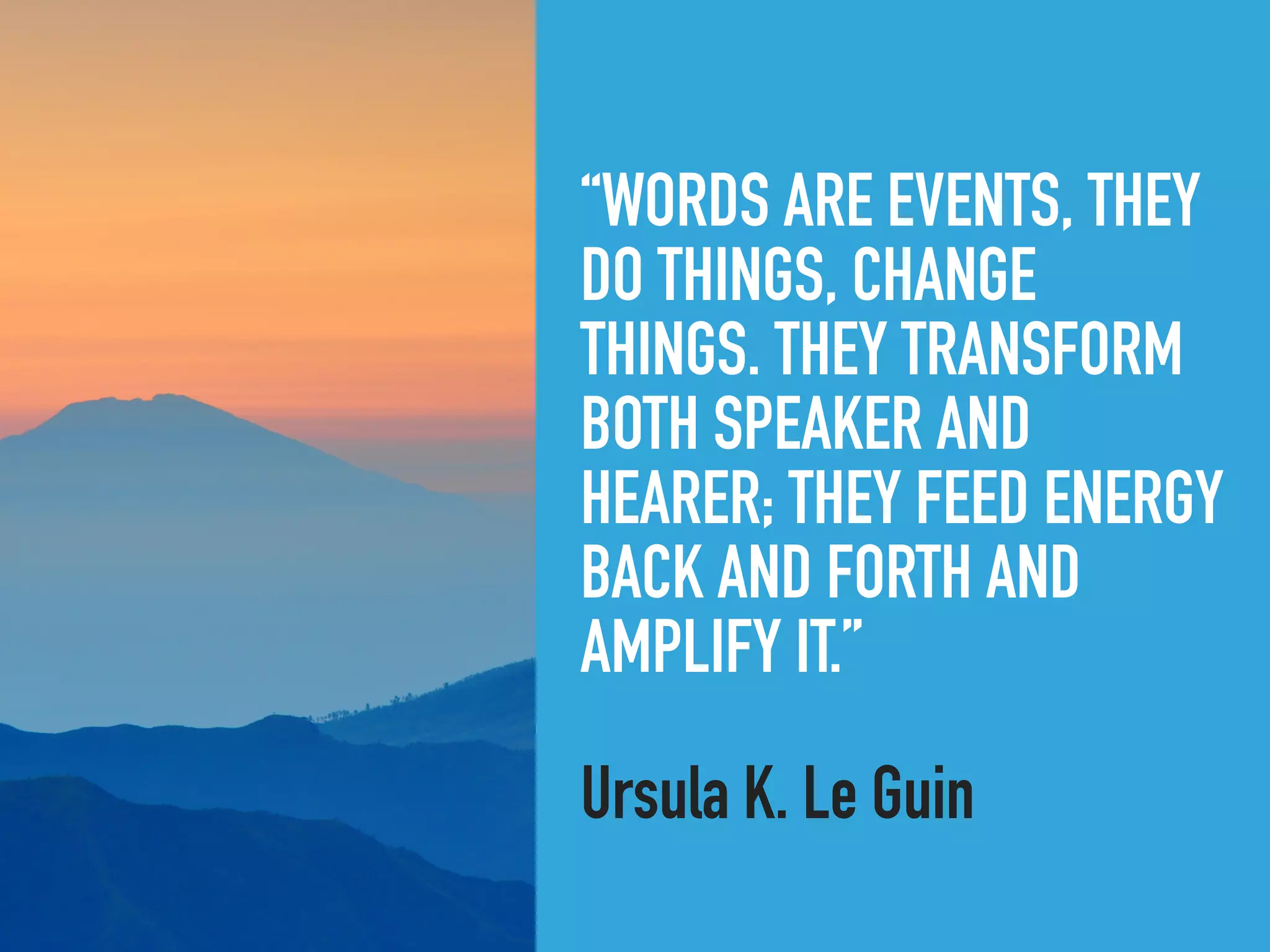 “WORDS ARE EVENTS, THEY
DO THINGS, CHANGE
THINGS. THEY TRANSFORM
BOTH SPEAKER AND
HEARER; THEY FEED ENERGY
BACK AND FORTH AND
AMPLIFY IT.”
Ursula K. Le Guin
 