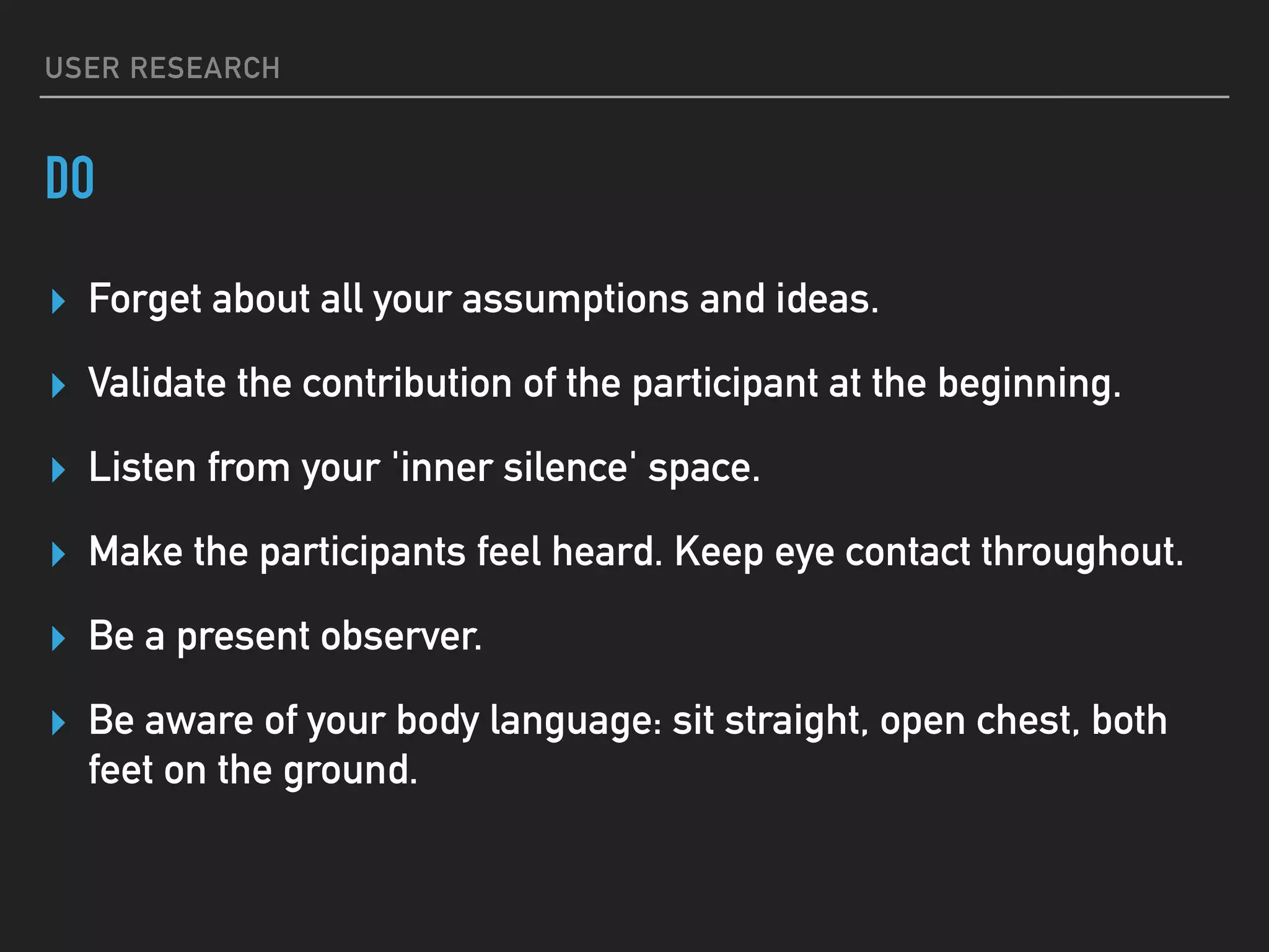 USER RESEARCH
DO
▸ Forget about all your assumptions and ideas.
▸ Validate the contribution of the participant at the beginning.
▸ Listen from your 'inner silence' space.
▸ Make the participants feel heard. Keep eye contact throughout.
▸ Be a present observer.
▸ Be aware of your body language: sit straight, open chest, both
feet on the ground.
 