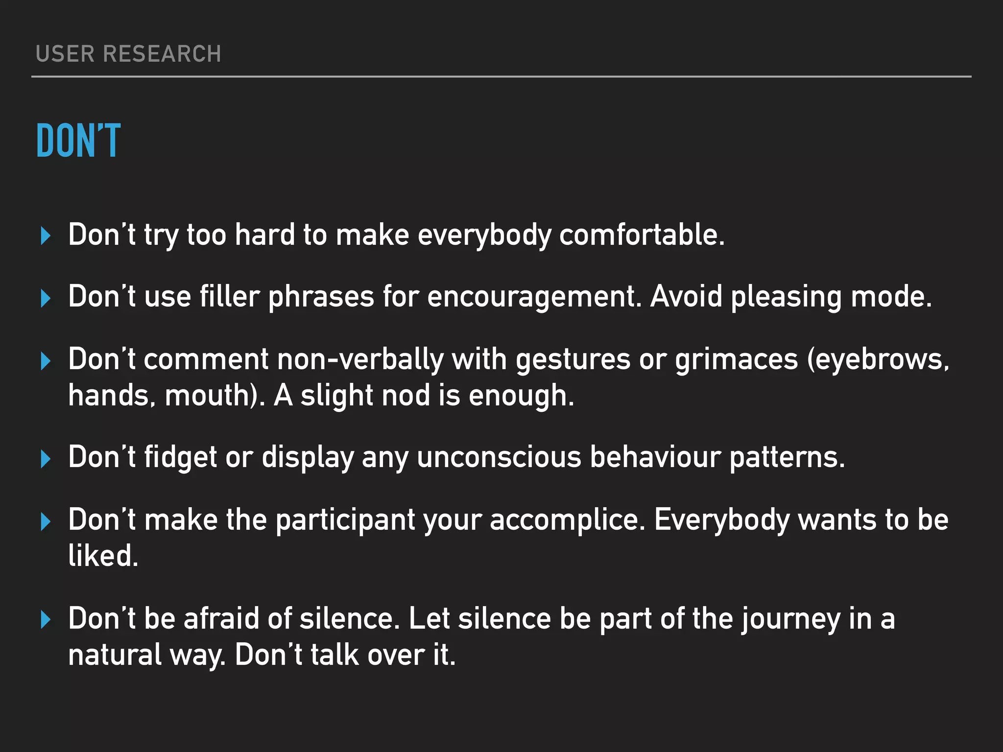 USER RESEARCH
DON’T
▸ Don’t try too hard to make everybody comfortable.
▸ Don’t use filler phrases for encouragement. Avoid pleasing mode.
▸ Don’t comment non-verbally with gestures or grimaces (eyebrows,
hands, mouth). A slight nod is enough.
▸ Don’t fidget or display any unconscious behaviour patterns.
▸ Don’t make the participant your accomplice. Everybody wants to be
liked.
▸ Don’t be afraid of silence. Let silence be part of the journey in a
natural way. Don’t talk over it.
 