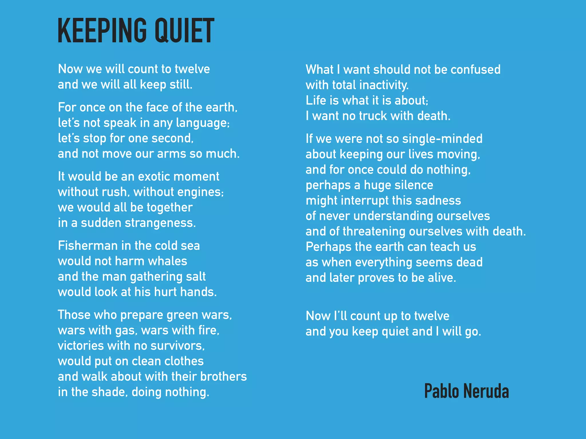 Now we will count to twelve 
and we will all keep still.
For once on the face of the earth, 
let’s not speak in any language; 
let’s stop for one second, 
and not move our arms so much.
It would be an exotic moment 
without rush, without engines; 
we would all be together 
in a sudden strangeness.
Fisherman in the cold sea 
would not harm whales 
and the man gathering salt 
would look at his hurt hands.
Those who prepare green wars, 
wars with gas, wars with fire, 
victories with no survivors, 
would put on clean clothes 
and walk about with their brothers 
in the shade, doing nothing.
What I want should not be confused 
with total inactivity. 
Life is what it is about; 
I want no truck with death.
If we were not so single-minded 
about keeping our lives moving, 
and for once could do nothing, 
perhaps a huge silence 
might interrupt this sadness 
of never understanding ourselves 
and of threatening ourselves with death. 
Perhaps the earth can teach us 
as when everything seems dead 
and later proves to be alive.
Now I’ll count up to twelve
and you keep quiet and I will go.
KEEPING QUIET
Pablo Neruda
 