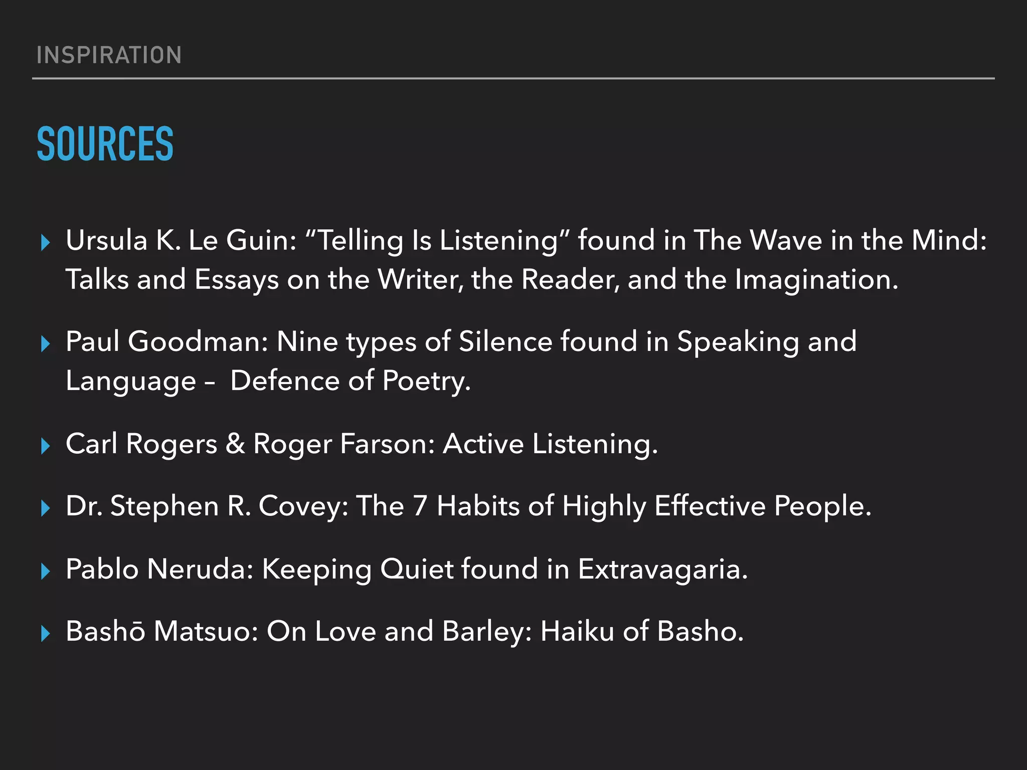 INSPIRATION
SOURCES
▸ Ursula K. Le Guin: “Telling Is Listening” found in The Wave in the Mind:
Talks and Essays on the Writer, the Reader, and the Imagination.
▸ Paul Goodman: Nine types of Silence found in Speaking and
Language –  Defence of Poetry.
▸ Carl Rogers & Roger Farson: Active Listening.
▸ Dr. Stephen R. Covey: The 7 Habits of Highly Effective People.
▸ Pablo Neruda: Keeping Quiet found in Extravagaria.
▸ Bashō Matsuo: On Love and Barley: Haiku of Basho.
 