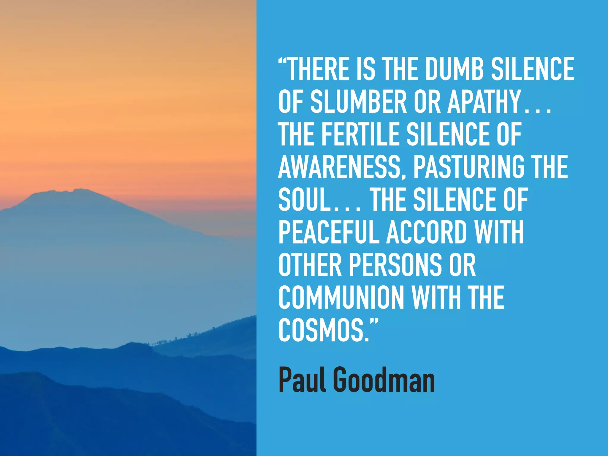 “THERE IS THE DUMB SILENCE
OF SLUMBER OR APATHY…
THE FERTILE SILENCE OF
AWARENESS, PASTURING THE
SOUL… THE SILENCE OF
PEACEFUL ACCORD WITH
OTHER PERSONS OR
COMMUNION WITH THE
COSMOS.”
Paul Goodman
 
