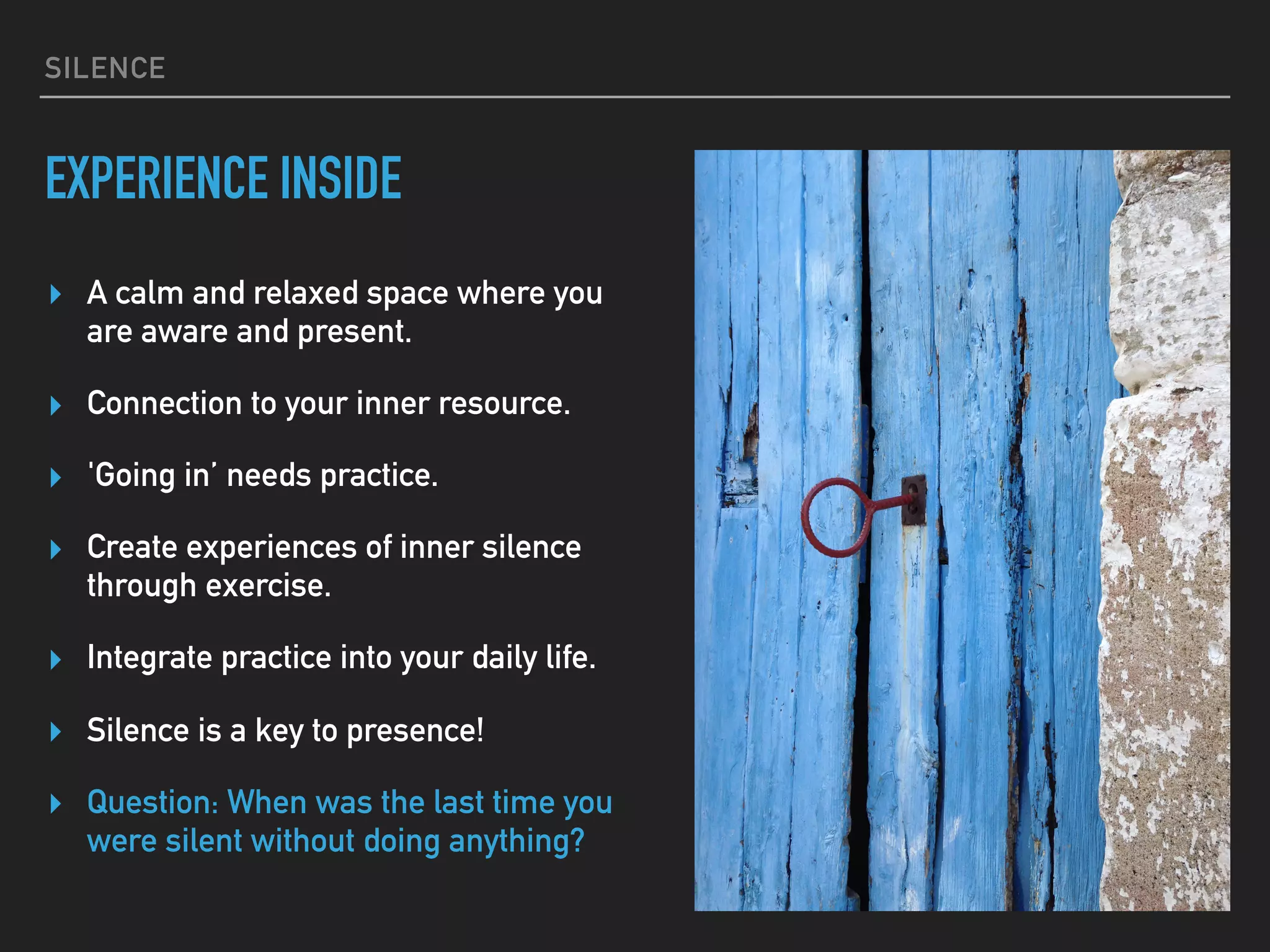 SILENCE
EXPERIENCE INSIDE
▸ A calm and relaxed space where you
are aware and present.
▸ Connection to your inner resource.
▸ 'Going in’ needs practice.
▸ Create experiences of inner silence
through exercise.
▸ Integrate practice into your daily life.
▸ Silence is a key to presence!
▸ Question: When was the last time you
were silent without doing anything?
 