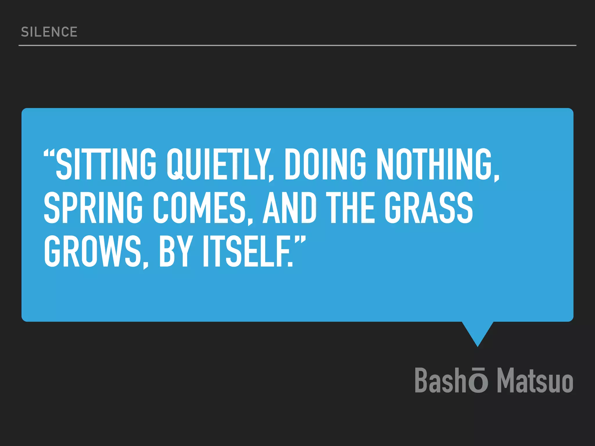 “SITTING QUIETLY, DOING NOTHING,
SPRING COMES, AND THE GRASS
GROWS, BY ITSELF.” 
Bashō Matsuo
SILENCE
 