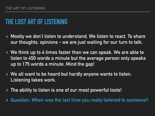 THE ART OF LISTENING
THE LOST ART OF LISTENING
▸ Mostly we don’t listen to understand. We listen to react. To share
our thoughts, opinions - we are just waiting for our turn to talk.
▸ We think up to 4 times faster than we can speak. We are able to
listen to 450 words a minute but the average person only speaks
up to 175 words a minute. Mind the gap!
▸ We all want to be heard but hardly anyone wants to listen.
Listening takes work.
▸ The ability to listen is one of our most powerful tools!
▸ Question: When was the last time you really listened to someone?
 