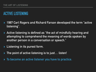 THE ART OF LISTENING
ACTIVE LISTENING
▸ 1987 Carl Rogers and Richard Farson developed the term “active
listening”.
▸ Active listening is defined as “the act of mindfully hearing and
attempting to comprehend the meaning of words spoken by
another person in a conversation or speech.”
▸ Listening in its purest form.
▸ The point of active listening is to just… listen!
▸ To become an active listener you have to practice.
 