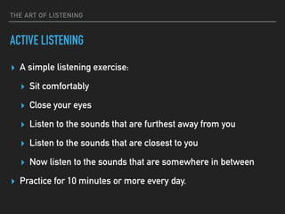 THE ART OF LISTENING
ACTIVE LISTENING
▸ A simple listening exercise:
▸ Sit comfortably
▸ Close your eyes
▸ Listen to the sounds that are furthest away from you
▸ Listen to the sounds that are closest to you
▸ Now listen to the sounds that are somewhere in between
▸ Practice for 10 minutes or more every day.
 