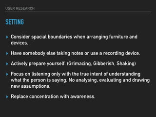 USER RESEARCH
SETTING
▸ Consider spacial boundaries when arranging furniture and
devices.
▸ Have somebody else taking notes or use a recording device.
▸ Actively prepare yourself. (Grimacing, Gibberish, Shaking)
▸ Focus on listening only with the true intent of understanding
what the person is saying. No analysing, evaluating and drawing
new assumptions.
▸ Replace concentration with awareness.
 