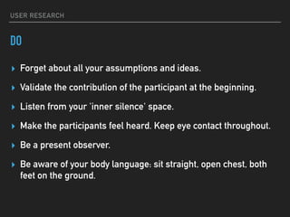 USER RESEARCH
DO
▸ Forget about all your assumptions and ideas.
▸ Validate the contribution of the participant at the beginning.
▸ Listen from your 'inner silence' space.
▸ Make the participants feel heard. Keep eye contact throughout.
▸ Be a present observer.
▸ Be aware of your body language: sit straight, open chest, both
feet on the ground.
 