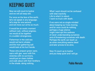 Now we will count to twelve 
and we will all keep still.
For once on the face of the earth, 
let’s not speak in any language; 
let’s stop for one second, 
and not move our arms so much.
It would be an exotic moment 
without rush, without engines; 
we would all be together 
in a sudden strangeness.
Fisherman in the cold sea 
would not harm whales 
and the man gathering salt 
would look at his hurt hands.
Those who prepare green wars, 
wars with gas, wars with fire, 
victories with no survivors, 
would put on clean clothes 
and walk about with their brothers 
in the shade, doing nothing.
What I want should not be confused 
with total inactivity. 
Life is what it is about; 
I want no truck with death.
If we were not so single-minded 
about keeping our lives moving, 
and for once could do nothing, 
perhaps a huge silence 
might interrupt this sadness 
of never understanding ourselves 
and of threatening ourselves with death. 
Perhaps the earth can teach us 
as when everything seems dead 
and later proves to be alive.
Now I’ll count up to twelve
and you keep quiet and I will go.
KEEPING QUIET
Pablo Neruda
 