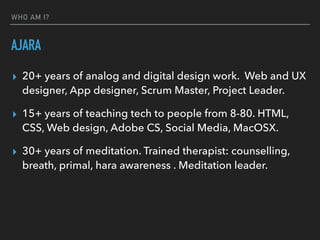 WHO AM I?
AJARA
▸ 20+ years of analog and digital design work. Web and UX
designer, App designer, Scrum Master, Project Leader.
▸ 15+ years of teaching tech to people from 8-80. HTML,
CSS, Web design, Adobe CS, Social Media, MacOSX.
▸ 30+ years of meditation. Trained therapist: counselling,
breath, primal, hara awareness . Meditation leader.
 